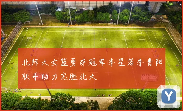 北师大女篮勇夺冠军李星若李青阳联手助力完胜北大