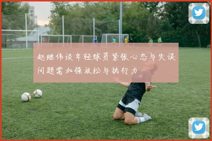 赵继伟谈年轻球员紧张心态与失误问题需加强放松与执行力