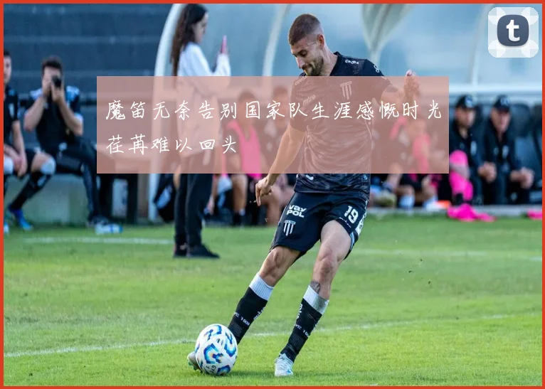 魔笛无奈告别国家队生涯感慨时光荏苒难以回头