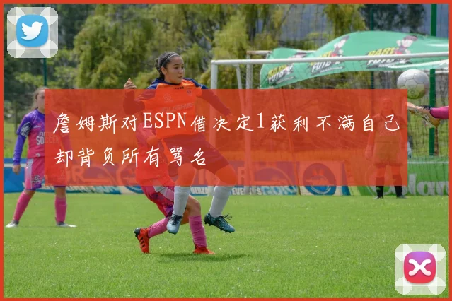 詹姆斯对ESPN借决定1获利不满自己却背负所有骂名