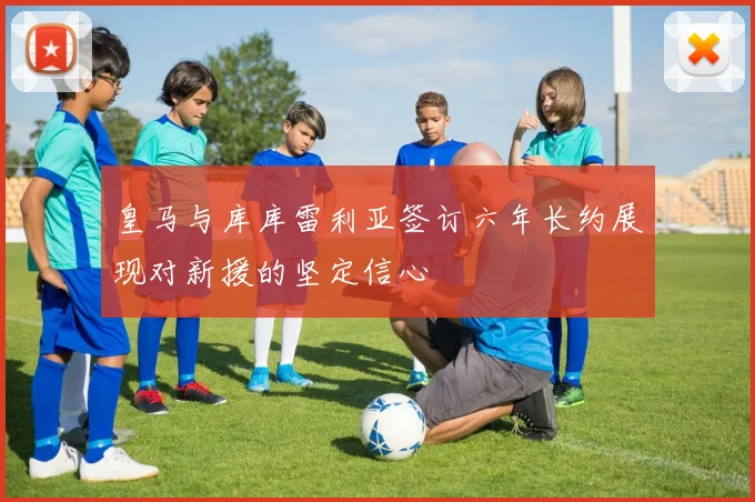 皇马与库库雷利亚签订六年长约展现对新援的坚定信心