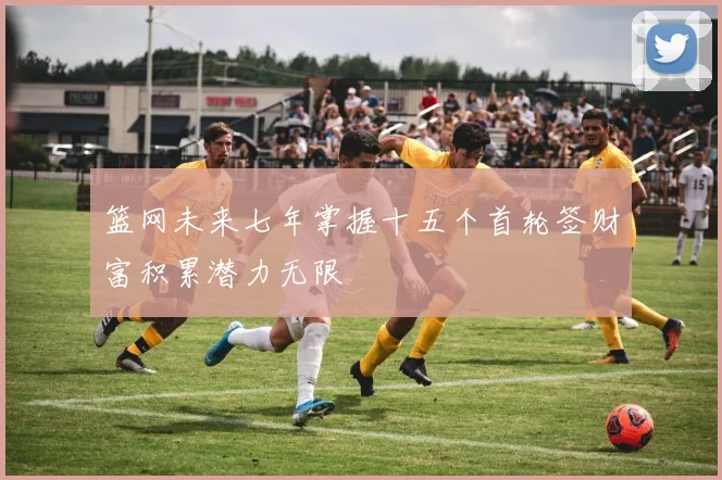 篮网未来七年掌握十五个首轮签财富积累潜力无限