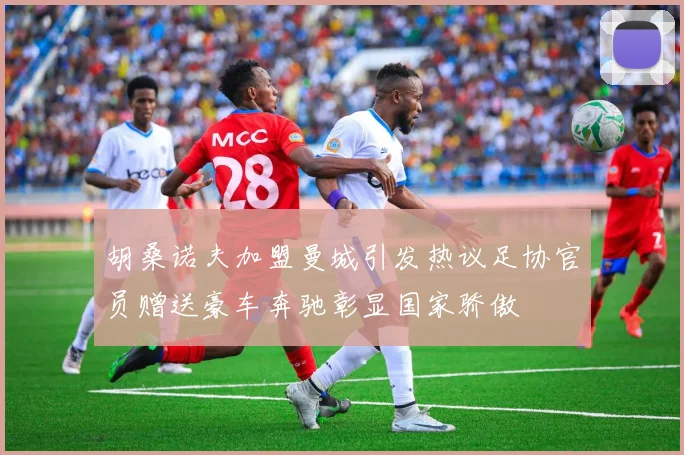 胡桑诺夫加盟曼城引发热议足协官员赠送豪车奔驰彰显国家骄傲