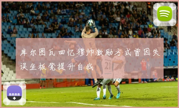 库尔图瓦回忆穆帅激励方式曾因失误坐板凳提升自我