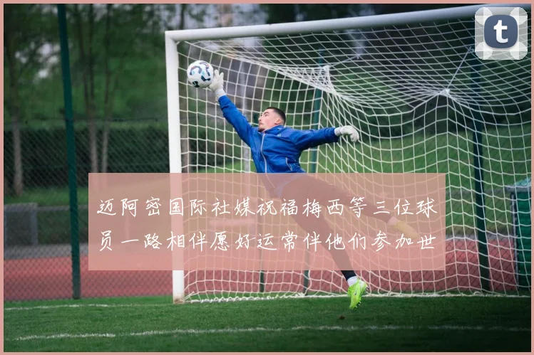 迈阿密国际社媒祝福梅西等三位球员一路相伴愿好运常伴他们参加世界杯