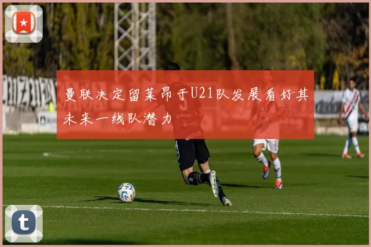 曼联决定留莱昂于U21队发展看好其未来一线队潜力