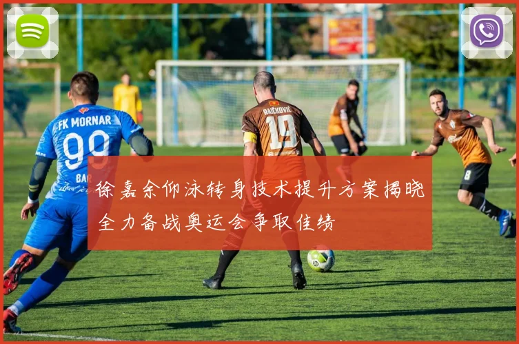 徐嘉余仰泳转身技术提升方案揭晓全力备战奥运会争取佳绩