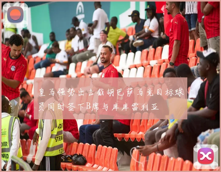 皇马强势出击截胡巴萨马竞目标球员同时签下B席与库库雷利亚
