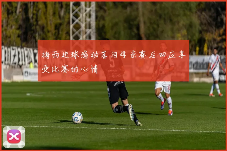 梅西进球感动落泪母亲赛后回应享受比赛的心情