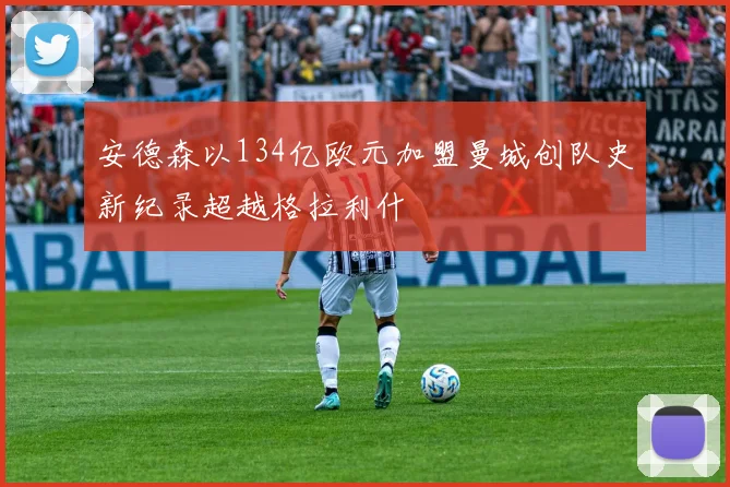 安德森以134亿欧元加盟曼城创队史新纪录超越格拉利什